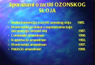 Sporazumi o za{titi OZONSKOG SLOJA Bečka konvencija o za{titi ozonskog sloja  1985. Montrealski protokol o supstancama koje osiroma{uju ozonski sloj  1987. Londonski amandman 1990. Kopenha{ki amandman  1992. Montrealski amandman 1997. Pekin{ki amandman     1999. 