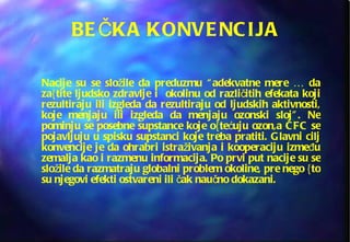 BEČKA KONVENCIJA Nacije su se složile da preduzmu “adekvatne mere … da za{tite ljudsko zdravlje i  okolinu od različitih efekata koji rezultiraju ili izgleda da rezultiraju od ljudskih aktivnosti, koje menjaju ili izgleda da menjaju ozonski sloj”. Ne pominju se posebne supstance koje o{tećuju ozon,a CFC se pojavljuju u spisku supstanci koje treba pratiti. Glavni cilj konvencije je da ohrabri istraživanja i kooperaciju između zemalja kao i razmenu informacija. Po prvi put nacije su se složile da razmatraju globalni problem okoline, pre nego {to su njegovi efekti ostvareni ili čak naučno dokazani.   