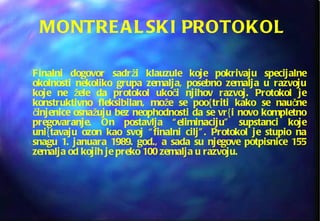 MONTREALSKI PROTOKOL Finalni dogovor sadrži klauzule koje pokrivaju specijalne okolnosti nekoliko grupa zemalja, posebno zemalja u razvoju koje ne žele da protokol ukoči njihov razvoj. Protokol je konstruktivno fleksibilan, može se poo{triti kako se naučne činjenice osnažuju bez neophodnosti da se vr{i novo kompletno pregovaranje. On postavlja “eliminaciju” supstanci koje uni{tavaju ozon kao svoj “finalni cilj”. Protokol je stupio na snagu 1. januara 1989. god., a sada su njegove potpisnice 155 zemalja od kojih je preko 100 zemalja u razvoju.  