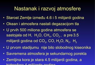 Nastanak i razvoj atmosfere Starost Zemlje između 4.6 i 5 milijardi godina  Okean i atmosfera nastali degazacijom tla  U prvih 500 miliona godina atmosfera se sastojala od H,  H 2 O, CH 4 , CO 2  ,  a pre   3.5 milijardi godina od CO 2 , CO, H 2 O, N 2 ,  H 2   U prvom stadijumu  nije bilo slobodnog kiseonika Savremena atmosfera je sekundarnog porekla  Zemljina kora je stara 4.5 milijardi godina, a hidrosfera 4 milijarde godina 