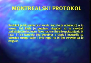 MONTREALSKI PROTOKOL Protokol je bio samo prvi korak, kao {to je uočeno jo{ u to vreme. Od kada je potpisan, događaji su se razvijali zadivljujućom brzinom. Nove naučne činjenice pokazuju da bi jača  i {ira kontrola bila potrebna, a vlade i industrija su odmakle mnogo dalje i brže nego {to bi iko verovao da je moguće. 