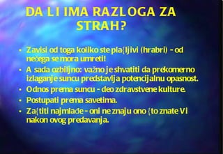 DA LI IMA RAZLOGA ZA STRAH? Zavisi od toga koliko ste pla{ljivi (hrabri) - od nečega se mora umreti! A sada ozbiljno: važno je shvatiti da prekomerno izlaganje suncu predstavlja potencijalnu opasnost. Odnos prema suncu - deo zdravstvene kulture. Postupati prema savetima. Za{titi najmlađe - oni ne znaju ono {to znate Vi nakon ovog predavanja. 