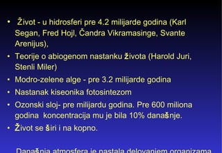 Ž ivot - u hidrosferi pre 4.2 milijarde godina (Karl Segan, Fred Hojl,  Čandra Vikramasinge, Svante Arenijus ),  Teorije o abiogenom nastanku  ž ivota  (Harold Juri, Stenli Miler)   Modro-zelene alge - pre 3.2 milijarde godina  Nastanak kiseonika fotosintezom Ozonski sloj- pre milijardu godina. Pre 600 miliona godina  koncentracija mu je bila 10% dana š nje. Ž ivot se  š iri i na kopno. Dana š nja atmosfera je nastala delovanjem organizama   