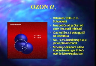 OZON  O 3 Otkriven 1839. (C.F. Schonbein) Ime potiče od grčke reči  ozein  {to znači mirisati Gas koji je  2.5  puta gušći od kiseonika Na  -112 o C  kondenzuje se u jarko plavu tečnost Moćan je oksidant a kao koncentrovan gas ili teč-nost je jako eksplozivan 