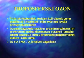 TROPOSFERSKI OZON To je jak fotohemijski oksidant koji o{tećuje gumu, plastiku ali i životinjski i biljni svet; kod čoveka o{tećuje plućno tkivo;  Ozonsko zagađenje nastalo u  urbanim sredinama {iri se vetrom na stotine kilometara u  ruralne i {umovite oblasti izazivajući {tetu u proizvodnji poljoprivrednih kultura i rastu {uma; Uz  SO 2  i  NO 2  ,  O 3   je najveći zagađivač; 