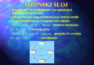 OZONSKI SLOJ Ozonski sloj {titi Zemljinu povr{inu apsorbujući destruktivno UV zračenje Iako ga ima vrlo malo su{tastven je za život na Zemlji Funkcionisanje ozona - Chapmen-ove reakcije: O 2  + h     240 nm   fotolitička disocijacija   O 2     stvaranje ozona O 3  + h     2  320 nm   apsorpcija UV zračenja   O 3   2    rekombinacija 