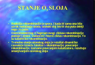 STANJE O 3  SLOJA Reakcija rekombinacije je spora, i kada bi samo ona bila uzrok nestajanja ozona, ozonski sloj bio bi dva puta deblji nego {to jeste.  Osim kiseoničnog (Chapman-ovog) ciklusa rekombinacije postoje i azotni, vodonični i hlorni ciklus rekombinacije. To su katalitičke rekombinacije.  Trenutno stanje ozonskog sloja je rezultat dinamičke ravnoteže između fotolize i rekombinacije; povećanje rekombinacije, izazvano povećanjem katalizatora, rezultuje smanjivanjem ozonskog sloja 