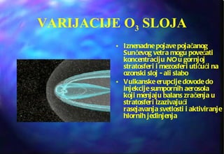 VARIJACIJE O 3  SLOJA Iznenadne pojave pojačanog Sunčevog vetra mogu povećati koncentraciju  NO  u gornjoj stratosferi i mezosferi utičući na ozonski sloj - ali slabo Vulkanske erupcije dovode do injekcije sumpornih aerosola koji menjaju balans zračenja u stratosferi izazivajući rasejavanja svetlosti i aktiviranje hlornih jedinjenja 