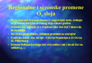 Po{to Sunčevo zračenje stvara (i razgrađuje) ozon, očekuju se promene debljine ozonskog sloja tokom godine Ozonski sloj najtanji je u tropima (oko  260 DU ) i skoro da se ne menja Na većim geografskim {irinama promene su značajne Godi{nje stand. dev. su npr.  5 DU  za Huancayo a  25 DU  za St. Petersburg Dnevne fluktuacije mogu biti vrlo velike (čak i do  60 DU  na velikim g.{.) Regionalne i sezonske promene O 3  sloja 