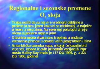 Treba uočiti da su najvi{e vrednosti debljine u proleće (a ne u jesen kako bi se očekivalo), a najniže u jesen, a ne u zimu. Na severnoj polulopti vi{e je ozona u januaru nego u julu! Glavnina ozona stvara se u tropima, a onda se vetrovima prenosi u oblasti većih geografskih {irina Antarktička ozonska rupa, o kojoj će kasnije biti vi{e reči, ispada iz ovih prirodnih varijacija. Npr. mesto Halley Bay imalo je  117 DU  1993.  g .  a  321 DU  1956. godine! Regionalne i sezonske promene O 3  sloja 