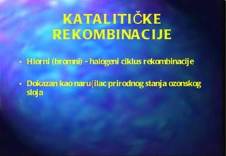 KATALITI Č KE REKOMBINACIJE Hlorni (bromni) - halogeni ciklus rekombinacije Dokazan kao naru{ilac prirodnog stanja ozonskog sloja 