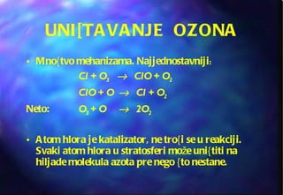 UNI[TAVANJE  OZONA Mno{tvo mehanizama. Najjednostavniji : Cl + O 3   ClO + O 2 ClO + O   Cl + O 2 Neto:  O 3  + O   2O 2 Atom hlora je katalizator, ne tro{i se u reakciji. Svaki atom hlora u stratosferi može uni{titi na hiljade molekula azota pre nego {to nestane. 