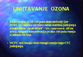 UNI[TAVANJE  OZONA Atom broma je  10-100  puta destruktivniji (jer brom, za reazliku od hlora nema stabilna jedinjenja u koja može “da se skloni”- tzv.  rezervoare ), ali na sreću, njegova koncentracija je oko  100  puta manja u odnosu na hlor.  HCFC uni{tavaju ozon mnogo manje nego CFC jedinjenja.  