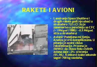 RAKETE I AVIONI Lansiranje Space Shuttle-a i drugih raketa godi{nje ubaci u stratosferu  725 t Cl  {to je zanemarivo u poređenju sa CFC  ( ~  1Mt/god  (1980.)  ~ 0.3 Mt/god . stiže u stratosferu) Avioni? Podeljena mi{ljenja. Analiza je vrlo komplikovana. U pitanju je azotni ciklus rekombinacije. Procena je (WMO) da čitava flota civilnih aviona daje <2% o{tećenja (91.,94.). Konkord svake sekunde sagori 700 kg vazduha. 