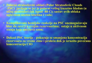 Polarni stratosferski oblaci (Polar Stratosferic Clouds -PSC)  javljaju se jer je polarni vrtlog izuzetno hladan (u nižoj stratosferi čak ispod -80 C); sastav ovih oblaka uglavnom azotna kiselina i voda;  Komplikovane hemijske reakcije na PSC onemogućavaju hlor da zavr{i u svojim rezervoarima;  ostaje u aktivnom stanju koje uni{tava ozon; Dokazi PSC teorije - pokazuje se smanjena koncentracija rezervoara za vreme zime i proleća dok je izrazito povećana koncentracija ClO 