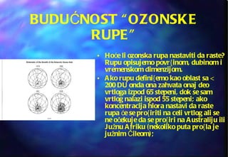 BUDUĆNOST “OZONSKE RUPE” Hoće li ozonska rupa nastaviti da raste? Rupu opisujemo povr{inom, dubinom i vremenskom dimenzijom.  Ako rupu defini{emo kao oblast sa < 200 DU onda ona zahvata onaj deo vrtloga izpod 65 stepeni, dok se sam vrtlog nalazi ispod 55 stepeni; ako  koncentracija hlora nastavi da raste rupa će se pro{iriti na celi vrtlog ali se ne očekuje da se pro{iri na Australiju ili Južnu Afriku (nekoliko puta pro{la je južnim Čileom); 