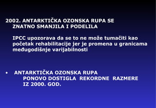 2002. ANTARKTI ČKA OZONSKA RUPA SE    ZNATNO SMANJILA I PODELILA IPCC   u pozorava da se to ne može tumačiti kao   početak rehabilitacije jer je promena u granicama međugodišnje varijabilnosti ANTARKTI ČKA OZONSKA RUPA     PONOVO DOSTIGLA  REKORDNE  RAZMERE   IZ 2000. GOD. 