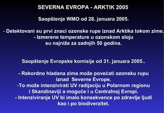 SEVERNA EVROPA - ARKTIK 2005 Saopštenje WMO od 28. januara 2005 . -  Detektovani su prvi znaci ozonske rupe iznad Arktika tokom zime. - Izmerene temperature u ozonskom sloju su najniže za zadnjih 50 godina. Saopštenje Evropske komisije od 31. januara 2005. . - Rekordno hladana zima može povećati ozonsku rupu iznad  Severne Evrope. To može intenzivirati UV radijaciju u Polarnom regionu i Skandinaviji a moguće i u Centralnoj Evropi. - Intenziviranje UV bi imalo konsekvence po zdravlje ljudi kao i po biodiverzitet. 