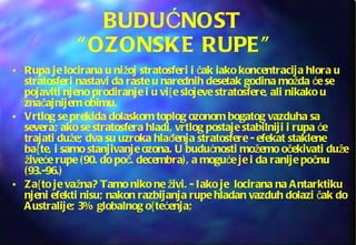BUDUĆNOST  “OZONSKE RUPE” Rupa je locirana u nižoj stratosferi i čak iako koncentracija hlora u stratosferi nastavi da raste u narednih desetak godina možda će se pojaviti njeno prodiranje i u vi{e slojeve stratosfere, ali nikako u značajnijem obimu. Vrtlog se prekida dolaskom toplog ozonom bogatog vazduha sa severa; ako se stratosfera hladi, vrtlog postaje stabilniji i rupa će trajati duže; dva su uzroka hlađenja stratosfere - efekat staklene ba{te, i samo stanjivanje ozona. U budućnosti možemo očekivati duže živeće rupe (90. do poč. decembra), a moguće je i da ranije počnu (93.-96.) Za{to je važna? Tamo niko ne živi. - Iako je  locirana na Antarktiku njeni efekti nisu; nakon razbijanja rupe hladan vazduh dolazi čak do Australije; 3% globalnog o{tećenja; 