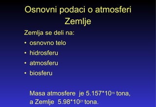 Osnovni podaci o atmosferi Zemlje Zemlja se deli na: osnovno telo hidrosferu atmosferu biosferu Masa atmosfere  je 5.157*10 15  tona, a Zemlje  5.98*10 21  tona. 