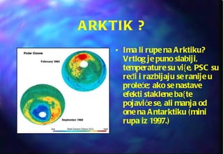 ARKTIK ? Ima li rupe na Arktiku? Vrtlog je puno slabiji, temperature su vi{e, PSC su ređi i razbijaju se ranije u proleće; ako se nastave efekti staklene ba{te pojaviće se, ali manja od one na Antarktiku (mini rupa iz 1997.) 