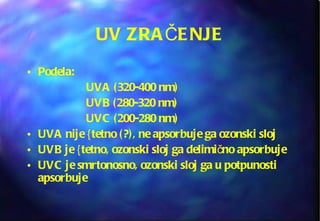 UV ZRAČENJE Podela:  UVA (320-400 nm)  UVB (280-320 nm)  UVC (200-280 nm) UVA nije {tetno (?), ne apsorbuje ga ozonski sloj UVB je {tetno, ozonski sloj ga delimično apsorbuje UVC je smrtonosno, ozonski sloj ga u potpunosti apsorbuje 