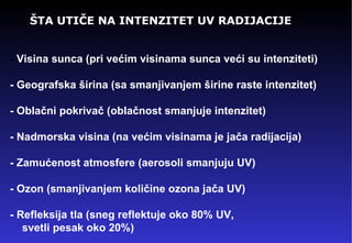 ŠTA UTIČE NA INTENZITET UV RADIJACIJE -  Visina sunca (pri većim visinama sunca veći su intenziteti) - Geografska širina (sa smanjivanjem širine raste intenzitet) - Oblačni pokrivač (oblačnost smanjuje intenzitet) - Nadmorska visina (na većim visinama je jača radijacija) - Zamućenost atmosfere (aerosoli smanjuju UV) - Ozon (smanjivanjem količine ozona jača UV) - Refleksija tla (sneg reflektuje oko 80% UV,  svetli pesak oko 20%) 