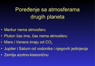 Poređenje sa atmosferama drugih planeta Merkur nema atmosferu Pluton čas ima, čas nema atmosferu Mars i Venera imaju od CO 2 Jupiter i Saturn od vodonika i njegovih jedinjenja Zemlja azotno-kiseoničnu 