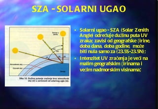 SZA - SOLARNI UGAO Solarni ugao - SZA (Solar Zenith Angle) određuje dužinu puta UV zraka; zavisi od geografske {irine, doba dana, doba godine,  može biti nula samo za (23.5S-23.5N); Intenzitet UV zračenja je veći na malim geografskim {irinama i većim nadmorskim visinama ; 