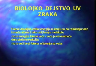 BIOLO[KO  DEJSTVO  UV ZRAKA Fotoni dovoljno velike energije u stanju su da raskidaju veze između atoma i tako uni{tavaju molekule;  {to je energija fotona veća - veća je verovatnoća destruktivne reakcije;  {to je veći broj fotona, o{tećenja su veća; 