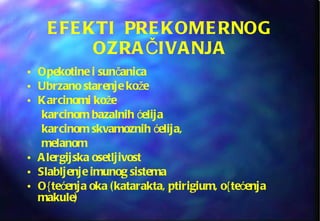 EFEKTI  PREKOMERNOG OZRAČIVANJA Opekotine i sunčanica Ubrzano starenje kože Karcinomi kože  karcinom bazalnih ćelija  karcinom skvamoznih ćelija,  melanom Alergijska osetljivost Slabljenje imunog sistema O{tećenja oka (katarakta, ptirigium, o{tećenja makule) 