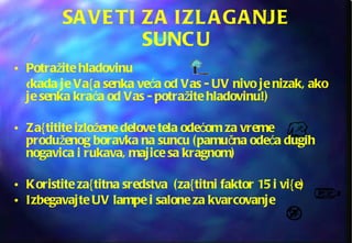 SAVETI ZA IZLAGANJE SUNCU Potražite hladovinu   ( kada je Va{a senka veća od Vas - UV nivo je nizak, ako je senka kraća od Vas - potražite hladovinu!)  Za{titite izložene delove tela odećom za vreme produženog boravka na suncu (pamučna odeća dugih nogavica i rukava, majice sa kragnom) Koristite za{titna sredstva  (za{titni faktor 15 i vi{e) Izbegavajte UV lampe i salone za kvarcovanje 