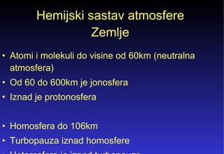 Hemijski sastav atmosfere Zemlje Atomi i molekuli do visine od 60km (neutralna atmosfera) Od 60 do 600km je jonosfera  Iznad je protonosfera Homosfera do 106km Turbopauza iznad homosfere Heterosfera je iznad turbopauze  