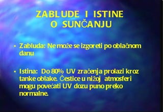 ZABLUDE  I  ISTINE  O  SUNČANJU Zabluda: Ne može se izgoreti po oblačnom danu  Istina:  Do 80% UV zračenja prolazi kroz tanke oblake. Čestice u nižoj  atmosferi mogu povećati UV dozu puno preko normalne. 