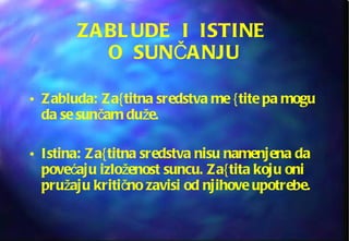 ZABLUDE  I  ISTINE  O  SUNČANJU Zabluda: Za{titna sredstva me {tite pa mogu da se sunčam duže. Istina: Za{titna sredstva nisu namenjena da povećaju izloženost suncu. Za{tita koju oni pružaju kritično zavisi od njihove upotrebe. 
