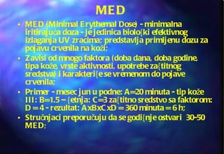 MED  MED (Minimal Erythemal Dose) - minimalna iritirajuća doza - je jedinica biolo{ki efektivnog izlaganja UV zracima; predstavlja primljenu dozu za pojavu crvenila na koži; Zavisi od mnogo faktora (doba dana, doba godine, tipa kože, vrste aktivnosti, upotrebe za{titnog sredstva) i karakteri{e se vremenom do pojave crvenila;  Primer - mesec jun u podne: A=20 minuta - tip kože III: B=1.5 – {etnja: C=3 za{titno sredstvo sa faktorom: D = 4 - rezultat: AxBxCxD = 360 minuta = 6 h; Stručnjaci preporučuju da se godi{nje ostvari  30-50 MED ; 