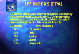 UV INDEKS (EPA ) UV indeks omogućuje dnevnu prognozu očekivanog rizika preteranog izlaganja suncu. On prognozira intenzitet UV zračenja na skali od 0 do 10+, gde 0 označava minimalni a 10+ vrlo visoki rizik: UV indeks nivo izlaganja 0-2 minimalni 3-4 niski 5-6 srednji 7-9 visoki 10+ vrlo visoki 