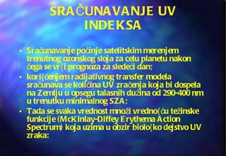 SRAČUNAVANJE UV INDEKSA Sračunavanje počinje satelitskim merenjem trenutnog ozonskog sloja za celu planetu nakon čega se vr{i prognoza za sledeći dan;  kori{ćenjem radijativnog transfer modela sračunava se količina UV zračenja koja bi dospela na Zemlju u opsegu talasnih dužina od 290-400 nm u trenutku minimalnog SZA; Tada se svaka vrednost množi vredno{ću težinske funkcije (McKinlay-Diffey Erythema Action Spectrum) koja uzima u obzir biolo{ko dejstvo UV zraka: 