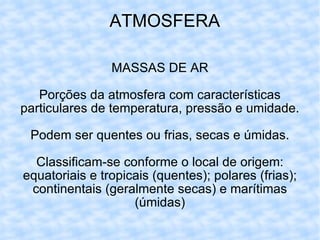 ATMOSFERA MASSAS DE AR Porções da atmosfera com características particulares de temperatura, pressão e umidade. Podem ser quentes ou frias, secas e úmidas. Classificam-se conforme o local de origem: equatoriais e tropicais (quentes); polares (frias); continentais (geralmente secas) e marítimas (úmidas) 