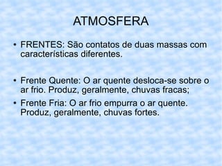 ATMOSFERA FRENTES: São contatos de duas massas com características diferentes. Frente Quente: O ar quente desloca-se sobre o ar frio. Produz, geralmente, chuvas fracas; Frente Fria: O ar frio empurra o ar quente. Produz, geralmente, chuvas fortes. 