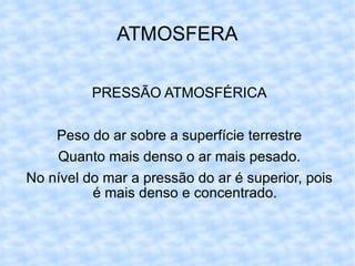 ATMOSFERA PRESSÃO ATMOSFÉRICA Peso do ar sobre a superfície terrestre Quanto mais denso o ar mais pesado. No nível do mar a pressão do ar é superior, pois é mais denso e concentrado. 