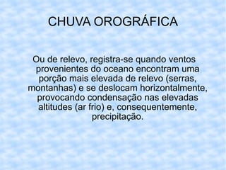 CHUVA OROGRÁFICA Ou de relevo, registra-se quando ventos provenientes do oceano encontram uma porção mais elevada de relevo (serras, montanhas) e se deslocam horizontalmente, provocando condensação nas elevadas altitudes (ar frio) e, consequentemente, precipitação. 