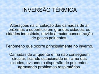 INVERSÃO TÉRMICA Alterações na circulação das camadas de ar próximas à superfície em grandes cidades, ou cidades industriais, devido a maior concentração de gases poluentes. Fenômeno que ocorre principalmente no inverno. Camadas de ar quente e fria não conseguem circular, ficando estacionado em cima das cidades, evitando a dispersão de poluentes, agravando problemas respiratórios. 