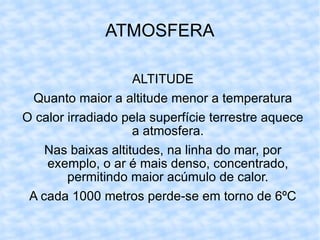 ATMOSFERA ALTITUDE Quanto maior a altitude menor a temperatura O calor irradiado pela superfície terrestre aquece a atmosfera. Nas baixas altitudes, na linha do mar, por exemplo, o ar é mais denso, concentrado, permitindo maior acúmulo de calor. A cada 1000 metros perde-se em torno de 6ºC 
