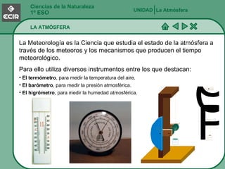 Ciencias de la Naturaleza 1º ESO LA ATMÓSFERA La Atmósfera UNIDAD   La Meteorología es la Ciencia que estudia el estado de la atmósfera a través de los meteoros y los mecanismos que producen el tiempo meteorológico. Para ello utiliza diversos instrumentos entre los que destacan: El termómetro , para medir la temperatura del aire. El barómetro , para medir la presión atmosférica. El higrómetro , para medir la humedad atmosférica. 