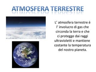 L’ atmosfera terrestre è l’ involucro di gas che circonda la terra e che ci protegge dai raggi ultravioletti e mantiene  costante la temperatura del nostro pianeta. 