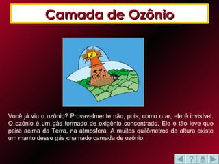 Você já viu o ozônio? Provavelmente não, pois, como o ar, ele é invisível.  O ozônio é um gás formado de oxigênio concentrado.  Ele é tão leve que paira acima da Terra, na atmosfera. A muitos quilômetros de altura existe um manto desse gás chamado camada de ozônio. Camada de Ozônio 