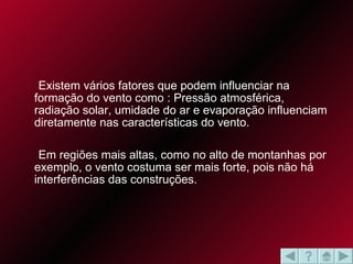 Existem vários fatores que podem influenciar na formação do vento como : Pressão atmosférica, radiação solar, umidade do ar e evaporação influenciam diretamente nas características do vento. Em regiões mais altas, como no alto de montanhas por exemplo, o vento costuma ser mais forte, pois não há interferências das construções.  