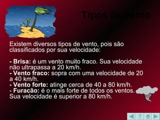   Tipos de vento Existem diversos tipos de vento, pois são classificados por sua velocidade:  - Brisa:  é um vento muito fraco. Sua velocidade não ultrapassa a 20 km/h.  - Vento fraco:  sopra com uma velocidade de 20 a 40 km/h.  - Vento forte:  atinge cerca de 40 a 80 km/h.  -  Furacão:  é o mais forte de todos os ventos. Sua velocidade é superior a 80 km/h.  