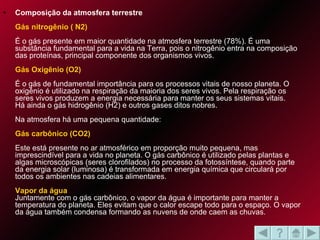 Composição da atmosfera terrestre   Gás nitrogênio ( N2)   É o gás presente em maior quantidade na atmosfera terrestre (78%). É uma substância fundamental para a vida na Terra, pois o nitrogênio entra na composição das proteínas, principal componente dos organismos vivos.  Gás Oxigênio (O2)   É o gás de fundamental importância para os processos vitais de nosso planeta. O oxigênio é utilizado na respiração da maioria dos seres vivos. Pela respiração os seres vivos produzem a energia necessária para manter os seus sistemas vitais.  Há ainda o gás hidrogênio (H2) e outros gases ditos nobres.  Na atmosfera há uma pequena quantidade:  Gás carbônico (CO2)   Este está presente no ar atmosférico em proporção muito pequena, mas imprescindível para a vida no planeta. O gás carbônico é utilizado pelas plantas e algas microscópicas (seres clorofilados) no processo da fotossíntese, quando parte da energia solar (luminosa) é transformada em energia química que circulará por todos os ambientes nas cadeias alimentares.  Vapor da água  Juntamente com o gás carbônico, o vapor da água é importante para manter a temperatura do planeta. Eles evitam que o calor escape todo para o espaço. O vapor da água também condensa formando as nuvens de onde caem as chuvas.  